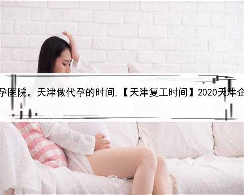 最好的做代孕医院，天津做代孕的时间,【天津复工时间】2020天津企业复工时间
